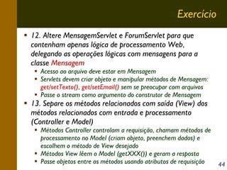 Exercício
12. Altere MensagemServlet e ForumServlet para que
contenham apenas lógica de processamento Web,
delegando as operações lógicas com mensagens para a
classe Mensagem

Acesso ao arquivo deve estar em Mensagem
Servlets devem criar objeto e manipular métodos de Mensagem:
get/setTexto(), get/setEmail() sem se preocupar com arquivos
Passe o stream como argumento do construtor de Mensagem

13. Separe os métodos relacionados com saída (View) dos
métodos relacionados com entrada e processamento
(Controller e Model)

Métodos Controller controlam a requisição, chamam métodos de
processamento no Model (criam objeto, preenchem dados) e
escolhem o método de View desejado
Métodos View lêem o Model (getXXX()) e geram a resposta
Passe objetos entre os métodos usando atributos de requisição

44

 