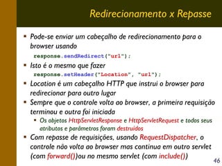 Redirecionamento x Repasse
Pode-se enviar um cabeçalho de redirecionamento para o
browser usando
response.sendRedirect("url");

Isto é o mesmo que fazer
response.setHeader("Location", "url");

Location é um cabeçalho HTTP que instrui o browser para
redirecionar para outro lugar
Sempre que o controle volta ao browser, a primeira requisição
terminou e outra foi iniciada
Os objetos HttpServletResponse e HttpServletRequest e todos seus
atributos e parâmetros foram destruídos

Com repasse de requisições, usando RequestDispatcher, o
controle não volta ao browser mas continua em outro servlet
(com forward())ou no mesmo servlet (com include())

46

 