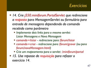 Exercícios
14. Crie j550.miniforum.PortalServlet que redirecione
a resposta para MensagemServlet ou formulário para
entrada de mensagens dependendo do comando
recebido como parâmetro
Implemente dois links para o mesmo servlet:
Listar Mensagens e Nova Mensagem
comando=listar - redirecione para /forum/listar
comando=criar - redirecione para /forum/gravar (ou para
forum/novaMensagem.html)
Crie um mapeamento para o servlet: /miniforum/portal

15. Use repasse de requisição para refazer o
exercício 14.
47

 