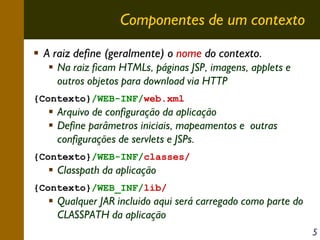 Componentes de um contexto
A raiz define (geralmente) o nome do contexto.
Na raiz ficam HTMLs, páginas JSP, imagens, applets e
outros objetos para download via HTTP
{Contexto}/WEB-INF/web.xml

Arquivo de configuração da aplicação
Define parâmetros iniciais, mapeamentos e outras
configurações de servlets e JSPs.
{Contexto}/WEB-INF/classes/

Classpath da aplicação
{Contexto}/WEB_INF/lib/

Qualquer JAR incluido aqui será carregado como parte do
CLASSPATH da aplicação
5

 