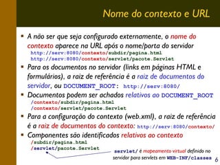 Nome do contexto e URL
A não ser que seja configurado externamente, o nome do
contexto aparece na URL após o nome/porta do servidor
http://serv:8080/contexto/subdir/pagina.html
http://serv:8080/contexto/servlet/pacote.Servlet

Para os documentos no servidor (links em páginas HTML e
formulários), a raiz de referência é a raiz de documentos do
servidor, ou DOCUMENT_ROOT: http://serv:8080/
Documentos podem ser achados relativos ao DOCUMENT_ROOT
/contexto/subdir/pagina.html
/contexto/servlet/pacote.Servlet

Para a configuração do contexto (web.xml), a raiz de referência
é a raiz de documentos do contexto: http://serv:8080/contexto/
Componentes são identificados relativos ao contexto
/subdir/pagina.html
/servlet/pacote.Servlet

servlet/ é mapeamento virtual definido no
servidor para servlets em WEB-INF/classes

6

 