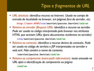 Tipos e fragmentos de URL
URL absoluta: identifica recurso na Internet. Usada no campo de
entrada de localidade no browser, em páginas fora do servidor, etc.
http://serv:8080/ctx/servlet/pacote.Servlet/cmd/um

Relativa ao servidor (Request URI): identifica o recurso no servidor.
Pode ser usada no código interpretado pelo browser nos atributos
HTML que aceitam URLs (para documentos residentes no servidor)
/ctx/servlet/pacote.Servlet/cmd/um

Relativa ao contexto: identifica o recurso dentro do contexto. Pode
ser usada no código de servlets e JSP interpretados no servidor e
web.xml. Não contém o nome do contexto.
/servlet/pacote.Servlet/cmd/um

Relativa ao componente (extra path information): texto anexado na
URL após a identificação do componente ou página
/cmd/um

7

 