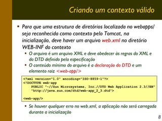 Criando um contexto válido
Para que uma estrutura de diretórios localizada no webapps/
seja reconhecida como contexto pelo Tomcat, na
inicialização, deve haver um arquivo web.xml no diretório
WEB-INF do contexto
O arquivo é um arquivo XML e deve obedecer às regras do XML e
do DTD definido pela especificação
O conteúdo mínimo do arquivo é a declaração do DTD e um
elemento raiz <web-app/>
<?xml version="1.0" encoding="ISO-8859-1"?>
<!DOCTYPE web-app
PUBLIC "-//Sun Microsystems, Inc.//DTD Web Application 2.3//EN"
"http://java.sun.com/dtd/web-app_2_3.dtd">
<web-app/>

Se houver qualquer erro no web.xml, a aplicação não será carregada
durante a inicialização

8

 