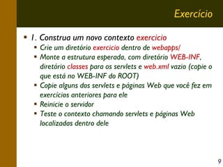 Exercício
1. Construa um novo contexto exercicio
Crie um diretório exercicio dentro de webapps/
Monte a estrutura esperada, com diretório WEB-INF,
diretório classes para os servlets e web.xml vazio (copie o
que está no WEB-INF do ROOT)
Copie alguns dos servlets e páginas Web que você fez em
exercícios anteriores para ele
Reinicie o servidor
Teste o contexto chamando servlets e páginas Web
localizadas dentro dele

9

 