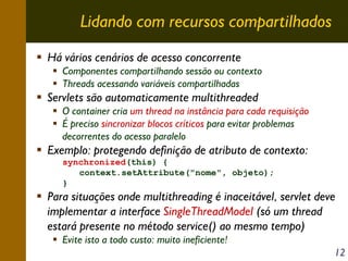 Lidando com recursos compartilhados
Há vários cenários de acesso concorrente
Componentes compartilhando sessão ou contexto
Threads acessando variáveis compartilhadas

Servlets são automaticamente multithreaded
O container cria um thread na instância para cada requisição
É preciso sincronizar blocos críticos para evitar problemas
decorrentes do acesso paralelo

Exemplo: protegendo definição de atributo de contexto:
synchronized(this) {
context.setAttribute("nome", objeto);
}

Para situações onde multithreading é inaceitável, servlet deve
implementar a interface SingleThreadModel (só um thread
estará presente no método service() ao mesmo tempo)
Evite isto a todo custo: muito ineficiente!
12

 