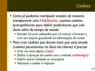Cookies
Como já podemos manipular sessões de maneira
transparente com HttpSession, usamos cookies
principalmente para definir preferências que irão
durar além do tempo da sessão
Servidor irá criar cabeçalho que irá instruir o browser a
criar um arquivo guardando as informações do cookie

Para criar cookies que duram mais que uma sessão
(cookies persistentes no disco do cliente) é preciso
Criar um novo objeto Cookie
Definir a duração do cookie com o método setMaxAge()
Definir outros métodos se necessário
Adicionar o cookie à resposta
14

 
