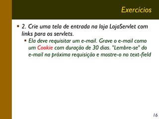 Exercícios
2. Crie uma tela de entrada na loja LojaServlet com
links para os servlets.

Ela deve requisitar um e-mail. Grave o e-mail como
um Cookie com duração de 30 dias. "Lembre-se" do
e-mail na próxima requisição e mostre-o no text-field

16

 