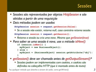 Sessões
Sessões são representados por objetos HttpSession e são
obtidas a partir de uma requisição
Dois métodos podem ser usados
HttpSession session = request.getSession(false);

Se a sessão não existir, retorna null, caso contrário retorna sessão.
HttpSession session = request.getSession();

Retorna a sessão ou cria uma nova. Mesmo que getSession(true)

Para saber se uma sessão é nova, use o método isNew()
if (session.isNew()) {
myObject = new BusinessObject();
} else {
myObject = (BusinessObject) session.getAttribute("obj");
}

getSession() deve ser chamado antes de getOutputStream()*
Sessões podem ser implementadas com cookies, e cookies são
definidos no cabeçalho HTTP (que é montado antes do texto)
*ou qualquer método que obtenha o stream de saída, como getWriter()

3

 