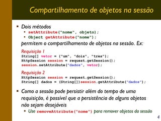 Compartilhamento de objetos na sessão
Dois métodos
setAttribute("nome", objeto);
Object getAttribute("nome");

permitem o compartilhamento de objetos na sessão. Ex:
Requisição 1
String[] vetor = {"um", "dois", "tres"};
HttpSession session = request.getSession();
session.setAttribute("dados", vetor);

Requisição 2
HttpSession session = request.getSession();
String[] dados = (String[])session.getAttribute("dados");

Como a sessão pode persistir além do tempo de uma
requisição, é possível que a persistência de alguns objetos
não sejam desejáveis

Use removeAttribute("nome") para remover objetos da sessão
4

 