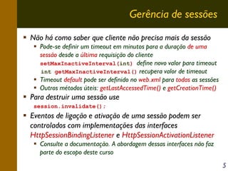 Gerência de sessões
Não há como saber que cliente não precisa mais da sessão
Pode-se definir um timeout em minutos para a duração de uma
sessão desde a última requisição do cliente
setMaxInactiveInterval(int) define novo valor para timeout
int getMaxInactiveInterval() recupera valor de timeout
Timeout default pode ser definido no web.xml para todas as sessões
Outros métodos úteis: getLastAccessedTime() e getCreationTime()

Para destruir uma sessão use
session.invalidate();

Eventos de ligação e ativação de uma sessão podem ser
controlados com implementações das interfaces
HttpSessionBindingListener e HttpSessionActivationListener
Consulte a documentação. A abordagem dessas interfaces não faz
parte do escopo deste curso
5

 