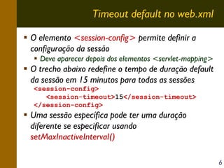 Timeout default no web.xml
O elemento <session-config> permite definir a
configuração da sessão
Deve aparecer depois dos elementos <servlet-mapping>

O trecho abaixo redefine o tempo de duração default
da sessão em 15 minutos para todas as sessões
<session-config>
<session-timeout>15</session-timeout>
</session-config>

Uma sessão específica pode ter uma duração
diferente se especificar usando
setMaxInactiveInterval()
6

 