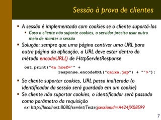Sessão à prova de clientes
A sessão é implementada com cookies se o cliente suportá-los
Caso o cliente não suporte cookies, o servidor precisa usar outro
meio de manter a sessão

Solução: sempre que uma página contiver uma URL para
outra página da aplicação, a URL deve estar dentro do
método encodeURL() de HttpServletResponse
out.print("<a href='" +
response.encodeURL("caixa.jsp") + "'>");

Se cliente suportar cookies, URL passa inalterada (o
identificador da sessão será guardado em um cookie)
Se cliente não suportar cookies, o identificador será passado
como parâmetro da requisição
ex: http://localhost:8080/servlet/Teste;jsessionid=A424JX08S99
7

 