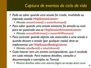 Captura de eventos do ciclo de vida
Pode-se saber quando uma sessão foi criada, invalidada ou
expirada usando HttpSessionListener:
Métodos sessionCreated() e sessionDestroyed()

Para saber quando uma sessão existente foi ativada ou está
para ser passivada usa-se HttpSessionActivationListener:
Métodos sessionDidActivate() e sessionWillPassivate()

Para controlar quando objetos são associados a uma sessão e
quando deixam a sessão (por qualquer razão) deve-se
implementar um HttpSessionBindingListener
Métodos valueBound() e valueUnbound()

Cada listener tem um evento correspondente, que é recebido
em cada método. Para maiores detalhes, consulte a
documentação e exemplos no Tomcat
Maiores detalhes sobre este assunto fogem ao escopo deste curso

9

 