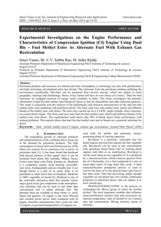 Inturi Vamsi et al. Int. Journal of Engineering Research and Applications www.ijera.com
ISSN : 2248-9622, Vol. 5, Issue 5, ( Part -4) May 2015, pp.53-58
www.ijera.com 53 | P a g e
Experimental Investigations on the Engine Performance and
Characteristics of Compression Ignition (CI) Engine Using Dual
Bio – Fuel Methyl Ester As Alternate Fuel With Exhaust Gas
Recirculation
Inturi Vamsi, Dr. C.V. Subba Rao, M. Indra Reddy
Assistant Professor Department of Mechanical Engineering PACE Institute of Technology & sciences
Ongole-523272
Professor & Principal Department of Mechanical Engineering PACE Institute of Technology & sciences
Ongole-523272
Assistant Professor Department of Mechanical Engineering S.R.K.R Engineering College Bhimavaram-534204
Abstract
Petroleum products and resources are limited and their consumption is increasing very fast with globalization
and high technology development since last decade. The emissions from the petroleum products polluting the
environment considerably. Bio-fuels can be produced from diverse sources, which are subject to local
geography, topology and climatology. Hence, every nation will have its own choice of a source. Duel bio-fuel
represents an untapped resource of energy easily available in India. This study investigates the potential
substitution of duel bio-fuel methyl ester blends for diesel as fuel for automobiles and other industrial purposes.
This study is concerned with the analysis of the performance and emission characteristics of the duel bio-fuel
methyl esters and comparing with petroleum diesel. The fuels used were neat methyl ester, diesel and different
blends of the methyl ester with diesel. The tests were carried out on a 4.4 KW, single cylinder, direct injection,
air-cooled diesel engine. The fuels used were neat duel bio-fuel methyl ester, diesel and different blends of the
methyl ester with diesel. The experimental result shows that 20% of blend shows better performance with
reduced pollution. This analysis shows that duel bio-fuel methyl ester and its blends are a potential substitute for
diesel.
Keywords— Dual biofuel methyl ester,CI engine, exhaust gas recirculation, Animal Palm Diesel (APD)
I. INTRODUCTION
The tremendous growth of vehicular pollution
and industrialization of the world has led to steep rise
in the demand for petroleum products. The high
consumption of diesel fuels and limited sources of the
others are reasons for an enormous rise in prices of
petroleum fuels [1]. It has been found that biodiesel
hold special promise in this regard, since it can be
produced from plants like Jatropha, Mahua, Neem,
Cotton seed, Rape seed, Palm, Karanja etc. Biodiesel
is a completely natural, clean burning, renewable,
non- toxic, biodegradable and eco friendly fuel. Even
though Diesel is a part of its name, there is no
petroleum or other fossil fuels in biodiesel. Biodiesel
is 100% vegetable oil based [2]. Biodiesel is one of
the renewable alternative fuels that actually reduce
major green house gas components in the atmosphere.
Any substance that can be used as fuel other than
conventional fuel is called alternate fuel. The
alternate fuels are available in three forms i.e. solid,
liquid and gaseous. CI engine is the most efficient
and versatile prime mover when compared with SI
engine, therefore manufacturers have come out with
CI engines in personal transportation. CI engines are
used both for mobile and stationary electric
generating plants of varying capacities.
Bio-diesel is a domestic, renewable fuel for
diesel engines derived from natural oils like vegetable
oils. Bio-diesels can be used in any concentration
with petroleum based diesel fuel in existing diesel
engines with little or no modification. Bio-diesel is
not the same thing as raw vegetable oil. It is produced
by a chemical process, which removes glycerol from
the oil. Chemically, it is a fuel comprised of a mix of
mono-alkyl esters of long chain fatty acids. A lipid
transesterification production process is used to
convert the base oil to the desired esters and remove
free fatty acids. After this processing, unlike straight
vegetable oil, bio-diesel has very similar combustion
properties to petroleum diesel, and can replace it in
most current uses.
TRANS-ESTERIFICATION is the process of
exchanging the alkoxy group of esters by another
alcohol. The most important variables that influence
trans-esterification reaction time and conversion are
reaction temperature, ratio of alcohol to oil, Catalyst
type and concentration, Mixing intensity, purity of
reactants.
RESEARCH ARTICLE OPEN ACCESS
 