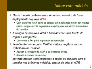 Sobre este módulo
Neste módulo conheceremos uma nova maneira de fazer
deployment: arquivos WAR
Com arquivos WAR pode-se colocar uma aplicação no ar, em muitos
casos, simplesmente copiando o arquivo para um determinado local
do servidor

A criação de arquivos WAR é basicamente uma tarefa de
copiar e compactar
Usaremos o Ant para implantar as operações

Reimplantar um arquivo WAR é simples no JBoss, mas é
trabalhoso no Tomcat
Requer a remoção do WAR e do diretório criado
Requer o reinício do servidor

por este motivo, continuaremos a copiar os arquivos para o
servidor nos próximos módulos, apesar de criar o WAR
2

 