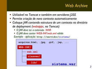 Web Archive
Utilizável no Tomcat e também em servidores J2EE
Permite criação de novo contexto automaticamente
Coloque JAR contendo estrutura de um contexto no diretório
de deployment (webapps, no Tomcat)
O JAR deve ter a extensão .WAR
O JAR deve conter WEB-INF/web.xml válido
Exemplo - aplicação: http://servidor/sistema/
arquivos.html, .jpg, .gif, .jsp, ...

WEB-INF/
web.xml
classes/
lib/

sistema.war

3

 