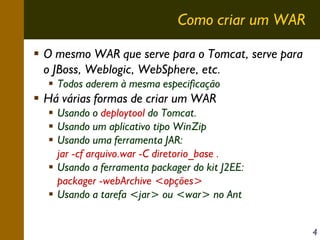 Como criar um WAR
O mesmo WAR que serve para o Tomcat, serve para
o JBoss, Weblogic, WebSphere, etc.
Todos aderem à mesma especificação

Há várias formas de criar um WAR
Usando o deploytool do Tomcat.
Usando um aplicativo tipo WinZip
Usando uma ferramenta JAR:
jar -cf arquivo.war -C diretorio_base .
Usando a ferramenta packager do kit J2EE:
packager -webArchive <opções>
Usando a tarefa <jar> ou <war> no Ant
4

 