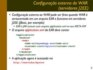 Configuração externa do WAR
(servidores J2EE)
Configuração externa ao WAR pode ser feita quando WAR é
acrescentado em um arquivo EAR e funciona em servidores
J2EE (JBoss, por exemplo)
EAR é JAR comum com arquivo application.xml no seu META-INF

O arquivo application.xml do EAR deve conter
<application>
<module>
<web>
<web-uri>mywebapp.war</web-uri>
<context-root>/myroot</context-root>
</web>
</module>
</application>

A aplicação agora é acessada via
http://servidor/myroot

6

 