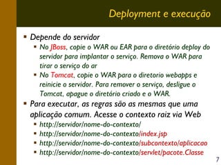 Deployment e execução
Depende do servidor
No JBoss, copie o WAR ou EAR para o diretório deploy do
servidor para implantar o serviço. Remova o WAR para
tirar o serviço do ar
No Tomcat, copie o WAR para o diretorio webapps e
reinicie o servidor. Para remover o serviço, desligue o
Tomcat, apague o diretório criado e o WAR.

Para executar, as regras são as mesmas que uma
aplicação comum. Acesse o contexto raiz via Web
http://servidor/nome-do-contexto/
http://servidor/nome-do-contexto/index.jsp
http://servidor/nome-do-contexto/subcontexto/aplicacao
http://servidor/nome-do-contexto/servlet/pacote.Classe

7

 