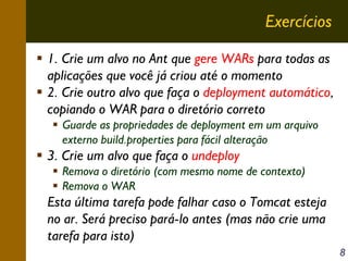Exercícios
1. Crie um alvo no Ant que gere WARs para todas as
aplicações que você já criou até o momento
2. Crie outro alvo que faça o deployment automático,
copiando o WAR para o diretório correto
Guarde as propriedades de deployment em um arquivo
externo build.properties para fácil alteração

3. Crie um alvo que faça o undeploy
Remova o diretório (com mesmo nome de contexto)
Remova o WAR

Esta última tarefa pode falhar caso o Tomcat esteja
no ar. Será preciso pará-lo antes (mas não crie uma
tarefa para isto)
8

 
