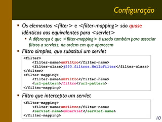 Configuração
Os elementos <filter> e <filter-mapping> são quase
idênticos aos equivalentes para <servlet>
A diferença é que <filter-mapping> é usado também para associar
filtros a servlets, na ordem em que aparecem

Filtro simples, que substitui um servlet
<filter>
<filter-name>umFiltro</filter-name>
<filter-class>j550.filtros.HelloFilter</filter-class>
</filter>
<filter-mapping>
<filter-name>umFiltro</filter-name>
<url-pattern>/filtro</url-pattern>
</filter-mapping>

Filtro que intercepta um servlet
<filter-mapping>
<filter-name>umFiltro</filter-name>
<servlet-name>umServlet</servlet-name>
</filter-mapping>

10

 