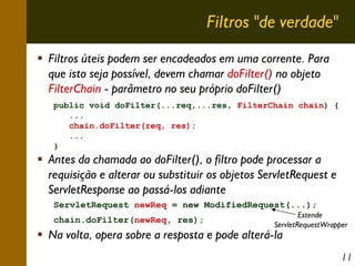 Filtros "de verdade"
Filtros úteis podem ser encadeados em uma corrente. Para
que isto seja possível, devem chamar doFilter() no objeto
FilterChain - parâmetro no seu próprio doFilter()
public void doFilter(...req,...res, FilterChain chain) {
...
chain.doFilter(req, res);
...
}

Antes da chamada ao doFilter(), o filtro pode processar a
requisição e alterar ou substituir os objetos ServletRequest e
ServletResponse ao passá-los adiante
ServletRequest newReq = new ModifiedRequest(...);
chain.doFilter(newReq, res);

Estende
ServletRequestWrapper

Na volta, opera sobre a resposta e pode alterá-la

11

 