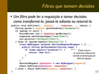Filtros que tomam decisões
Um filtro pode ler a requisição e tomar decisões
como transformá-la, passá-la adiante ou retorná-la
public void doFilter(.. request, ... response, ... chain) {
String param = request.getParameter("saudacao");
if (param == null) {
PrintWriter out = response.getWriter();
response.setContentType("text/html");
out.println("<h1>Erro!</h1>");
} else if (param.equals("Bonjour!")) {
class MyWrapper extends ServletRequestWrapper { // ...
public String getParameter(String name) {
if (name.equals("saudacao")) {
Classe interna
return "Bom Dia";
(o construtor (abaixo) foi
}
omitido da declaração por
}
falta de espaço)
}
ServletRequest myRequest = new MyWrapper(request);
chain.doFilter(myRequest, response);
} else { chain.doFilter(request, response); }
}
13

 