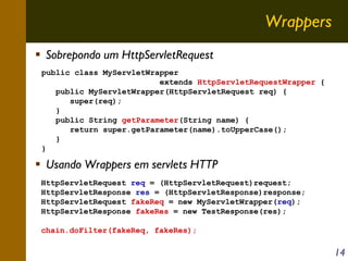 Wrappers
Sobrepondo um HttpServletRequest
public class MyServletWrapper
extends HttpServletRequestWrapper {
public MyServletWrapper(HttpServletRequest req) {
super(req);
}
public String getParameter(String name) {
return super.getParameter(name).toUpperCase();
}
}

Usando Wrappers em servlets HTTP
HttpServletRequest req = (HttpServletRequest)request;
HttpServletResponse res = (HttpServletResponse)response;
HttpServletRequest fakeReq = new MyServletWrapper(req);
HttpServletResponse fakeRes = new TestResponse(res);
chain.doFilter(fakeReq, fakeRes);

14

 