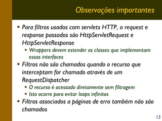 Observações importantes
Para filtros usados com servlets HTTP, o request e
response passados são HttpServletRequest e
HttpServletResponse
Wrappers devem estender as classes que implementam
essas interfaces

Filtros não são chamados quando o recurso que
interceptam for chamado através de um
RequestDispatcher
O recurso é acessado diretamente sem filtragem
Isto ocorre para evitar loops infinitos

Filtros associados a páginas de erro também não são
chamados
15

 