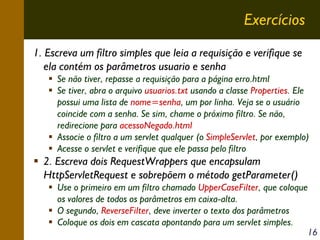 Exercícios
1. Escreva um filtro simples que leia a requisição e verifique se
ela contém os parâmetros usuario e senha
Se não tiver, repasse a requisição para a página erro.html
Se tiver, abra o arquivo usuarios.txt usando a classe Properties. Ele
possui uma lista de nome=senha, um por linha. Veja se o usuário
coincide com a senha. Se sim, chame o próximo filtro. Se não,
redirecione para acessoNegado.html
Associe o filtro a um servlet qualquer (o SimpleServlet, por exemplo)
Acesse o servlet e verifique que ele passa pelo filtro

2. Escreva dois RequestWrappers que encapsulam
HttpServletRequest e sobrepõem o método getParameter()
Use o primeiro em um filtro chamado UpperCaseFilter, que coloque
os valores de todos os parâmetros em caixa-alta.
O segundo, ReverseFilter, deve inverter o texto dos parâmetros
Coloque os dois em cascata apontando para um servlet simples.
16

 
