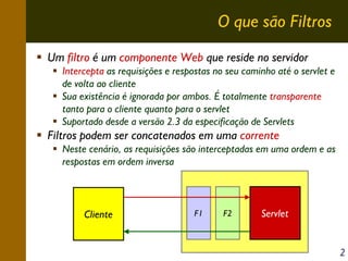 O que são Filtros
Um filtro é um componente Web que reside no servidor
Intercepta as requisições e respostas no seu caminho até o servlet e
de volta ao cliente
Sua existência é ignorada por ambos. É totalmente transparente
tanto para o cliente quanto para o servlet
Suportado desde a versão 2.3 da especificação de Servlets

Filtros podem ser concatenados em uma corrente
Neste cenário, as requisições são interceptadas em uma ordem e as
respostas em ordem inversa

Cliente

F1

F2

Servlet

2

 