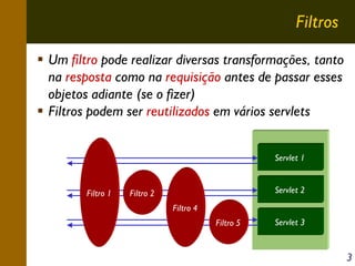 Filtros
Um filtro pode realizar diversas transformações, tanto
na resposta como na requisição antes de passar esses
objetos adiante (se o fizer)
Filtros podem ser reutilizados em vários servlets
Servlet 1

Filtro 1

Servlet 2

Filtro 2
Filtro 4
Filtro 5

Servlet 3

3

 