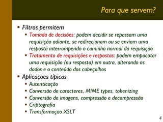 Para que servem?
Filtros permitem
Tomada de decisões: podem decidir se repassam uma
requisição adiante, se redirecionam ou se enviam uma
resposta interrompendo o caminho normal da requisição
Tratamento de requisições e respostas: podem empacotar
uma requisição (ou resposta) em outra, alterando os
dados e o conteúdo dos cabeçalhos

Aplicaçoes típicas
Autenticação
Conversão de caracteres, MIME types, tokenizing
Conversão de imagens, compressão e decompressão
Criptografia
Transformação XSLT
4

 