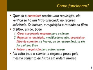 Como funcionam?
Quando o container recebe uma requisição, ele
verifica se há um filtro associado ao recurso
solicitado. Se houver, a requisição é roteada ao filtro
O filtro, então, pode
1. Gerar sua própria resposta para o cliente
2. Repassar a requisição, modificada ou não, ao próximo
filtro da corrente, se houver, ou ao recurso final, se ele
for o último filtro
Rotear a requisição para outro recurso

Na volta para o cliente, a resposta passa pelo
mesmo conjunto de filtros em ordem inversa
5

 