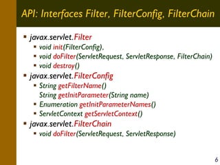 API: Interfaces Filter, FilterConfig, FilterChain
javax.servlet.Filter
void init(FilterConfig),
void doFilter(ServletRequest, ServletResponse, FilterChain)
void destroy()

javax.servlet.FilterConfig
String getFilterName()
String getInitParameter(String name)
Enumeration getInitParameterNames()
ServletContext getServletContext()

javax.servlet.FilterChain
void doFilter(ServletRequest, ServletResponse)
6

 