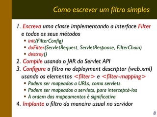 Como escrever um filtro simples
1. Escreva uma classe implementando a interface Filter
e todos os seus métodos
init(FilterConfig)
doFilter(ServletRequest, ServletResponse, FilterChain)
destroy()

2. Compile usando o JAR da Servlet API
3. Configure o filtro no deployment descriptor (web.xml)
usando os elementos <filter> e <filter-mapping>
Podem ser mapeados a URLs, como servlets
Podem ser mapeados a servlets, para interceptá-los
A ordem dos mapeamentos é significativa

4. Implante o filtro da maneira usual no servidor
8

 