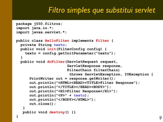 Filtro simples que substitui servlet
package j550.filtros;
import java.io.*;
import javax.servlet.*;
public class HelloFilter implements Filter {
private String texto;
public void init(FilterConfig config) {
texto = config.getInitParameter("texto");
}
public void doFilter(ServletRequest request,
ServletResponse response,
FilterChain filterChain)
throws ServletException, IOException {
PrintWriter out = response.getWriter();
out.println("<HTML><HEAD><TITLE>Filter Response");
out.println("</TITLE></HEAD><BODY>");
out.println("<H1>Filter Response</H1>");
out.println("<P>" + texto);
out.println("</BODY></HTML>");
out.close();
}
public void destroy() {}
}

9

 