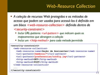 Web-Resource Collection
A coleção de recursos Web protegidos e os métodos de
acesso que podem ser usados para acessá-los é definido em
um bloco <web-resource-collection> definido dentro de
<security-constraint>
Inclui URL-patterns <url-pattern> que indicam quais os
mapeamentos que abrangem a coleção
Inclui um <http-method> para cada método permitido
<security-constraint>
<web-resource-collection>
<web-resource-name>Seção de Assinantes</web-resource-name>
<url-pattern>/membros/*</url-pattern>
<url-pattern>/preferencias/config.jsp</url-pattern>
<http-method>GET</http-method>
<http-method>POST</http-method>
</web-resource-collection>
...
</security-constraint>

11

 