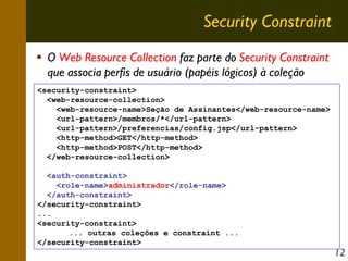 Security Constraint
O Web Resource Collection faz parte do Security Constraint
que associa perfis de usuário (papéis lógicos) à coleção
<security-constraint>
<web-resource-collection>
<web-resource-name>Seção de Assinantes</web-resource-name>
<url-pattern>/membros/*</url-pattern>
<url-pattern>/preferencias/config.jsp</url-pattern>
<http-method>GET</http-method>
<http-method>POST</http-method>
</web-resource-collection>
<auth-constraint>
<role-name>administrador</role-name>
</auth-constraint>
</security-constraint>
...
<security-constraint>
... outras coleções e constraint ...
</security-constraint>

12

 