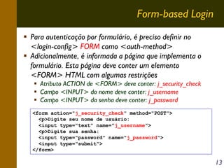 Form-based Login
Para autenticação por formulário, é preciso definir no
<login-config> FORM como <auth-method>
Adicionalmente, é informada a página que implementa o
formulário. Esta página deve conter um elemento
<FORM> HTML com algumas restrições
Atributo ACTION de <FORM> deve conter: j_security_check
Campo <INPUT> do nome deve conter: j_username
Campo <INPUT> da senha deve conter: j_password
<form action="j_security_check" method="POST">
<p>Digite seu nome de usuário:
<input type="text" name="j_username">
<p>Digite sua senha:
<input type="password" name="j_password">
<input type="submit">
</form>

13

 