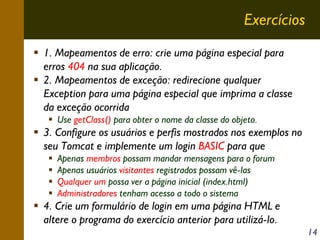 Exercícios
1. Mapeamentos de erro: crie uma página especial para
erros 404 na sua aplicação.
2. Mapeamentos de exceção: redirecione qualquer
Exception para uma página especial que imprima a classe
da exceção ocorrida
Use getClass() para obter o nome da classe do objeto.

3. Configure os usuários e perfis mostrados nos exemplos no
seu Tomcat e implemente um login BASIC para que
Apenas membros possam mandar mensagens para o forum
Apenas usuários visitantes registrados possam vê-las
Qualquer um possa ver a página inicial (index.html)
Administradores tenham acesso a todo o sistema

4. Crie um formulário de login em uma página HTML e
altere o programa do exercício anterior para utilizá-lo.
14

 