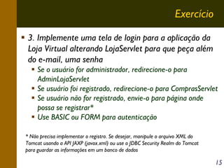 Exercício
3. Implemente uma tela de login para a aplicação da
Loja Virtual alterando LojaServlet para que peça além
do e-mail, uma senha
Se o usuário for administrador, redirecione-o para
AdminLojaServlet
Se usuário foi registrado, redirecione-o para ComprasServlet
Se usuário não for registrado, envie-o para página onde
possa se registrar*
Use BASIC ou FORM para autenticação
* Não precisa implementar o registro. Se desejar, manipule o arquivo XML do
Tomcat usando a API JAXP (javax.xml) ou use o JDBC Security Realm do Tomcat
para guardar as informações em um banco de dados

15

 