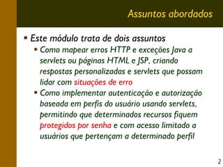 Assuntos abordados
Este módulo trata de dois assuntos
Como mapear erros HTTP e exceções Java a
servlets ou páginas HTML e JSP, criando
respostas personalizadas e servlets que possam
lidar com situações de erro
Como implementar autenticação e autorização
baseada em perfis do usuário usando servlets,
permitindo que determinados recursos fiquem
protegidos por senha e com acesso limitado a
usuários que pertençam a determinado perfil
2

 