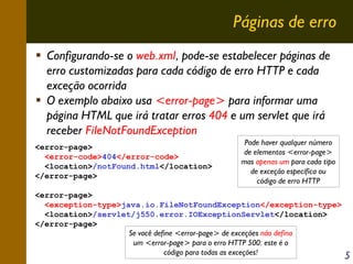 Páginas de erro
Configurando-se o web.xml, pode-se estabelecer páginas de
erro customizadas para cada código de erro HTTP e cada
exceção ocorrida
O exemplo abaixo usa <error-page> para informar uma
página HTML que irá tratar erros 404 e um servlet que irá
receber FileNotFoundException
<error-page>
<error-code>404</error-code>
<location>/notFound.html</location>
</error-page>

Pode haver qualquer número
de elementos <error-page>
mas apenas um para cada tipo
de exceção específica ou
código de erro HTTP

<error-page>
<exception-type>java.io.FileNotFoundException</exception-type>
<location>/servlet/j550.error.IOExceptionServlet</location>
</error-page>
Se você define <error-page> de exceções não defina
um <error-page> para o erro HTTP 500: este é o
código para todas as exceções!

5

 