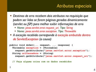 Atributos especiais
Destinos de erro recebem dois atributos na requisição que
podem ser lidas se forem páginas geradas dinamicamente
(servlet ou JSP) para melhor exibir informações de erro
Nome: javax.servlet.error.request_uri. Tipo: String
Nome: javax.servlet.error.exception. Tipo: Throwable

A exceção recebida corresponde à exceção embutida dentro
de ServletException (a causa)
public void doGet(... request, ... response) {
Throwable exception = (Throwable)
request.getAttribute("javax.servlet.error.exception");
String urlCausadora = (String)
request.getAttribute("javax.servlet.error.request_uri");
// Faça alguma coisa com os dados recebidos
}

6

 