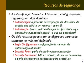 Recursos de segurança
A especificação Servlet 2.3 permite a configuração de
segurança em dois domínios
Autenticação: o processo de verificação da identidade do
usuário que solicita um recurso - quem é?
Autorização: processo de verificação das permissões que
um usuário autenticado possui - o que ele pode fazer?

Os dois recursos podem ser configurados para cada
contexto no web.xml definindo
Login Configuration: configuração de métodos de
autenticação utilizados
Security Roles: perfis de usuário para autorização
Security Constraint: URLs e métodos de acesso permitidos
e perfis de segurança necessários para acessá-los

7

 