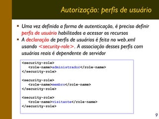 Autorização: perfis de usuário
Uma vez definida a forma de autenticação, é preciso definir
perfis de usuário habilitados a acessar os recursos
A declaração de perfis de usuários é feita no web.xml
usando <security-role>. A associação desses perfis com
usuários reais é dependente de servidor
<security-role>
<role-name>administrador</role-name>
</security-role>
<security-role>
<role-name>membro</role-name>
</security-role>
<security-role>
<role-name>visitante</role-name>
</security-role>

9

 