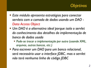 Objetivos
Este módulo apresenta estratégias para conectar
servlets com a camada de dados usando um DAO Data Access Object
Um DAO é a alternativa ideal porque isola o servlet
do conhecimento dos detalhes da implementação de
banco de dados usada
Pode-se trocar a implementação por outra (usando XML,
arquivos, outros bancos, etc.)

Para escrever um DAO para um banco relacional,
será necessário usar a interface JDBC, mas o servlet
não terá nenhuma linha de código JDBC
2

 