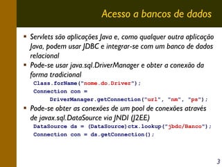 Acesso a bancos de dados
Servlets são aplicações Java e, como qualquer outra aplicação
Java, podem usar JDBC e integrar-se com um banco de dados
relacional
Pode-se usar java.sql.DriverManager e obter a conexão da
forma tradicional
Class.forName("nome.do.Driver");
Connection con =
DriverManager.getConnection("url", "nm", "ps");

Pode-se obter as conexões de um pool de conexões através
de javax.sql.DataSource via JNDI (J2EE)
DataSource ds = (DataSource)ctx.lookup("jbdc/Banco");
Connection con = ds.getConnection();

3

 