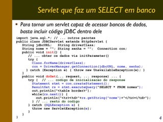 Servlet que faz um SELECT em banco
Para tornar um servlet capaz de acessar bancos de dados,
basta incluir código JDBC dentro dele
import java.sql.*; // ... outros pacotes
public class JDBCServlet extends HttpServlet {
String jdbcURL;
String driverClass;
String nome = ""; String senha = ""; Connection con;
public void init() {
// ... obter os dados via initParameter()
try {
Class.forName(driverClass);
con = DriverManager.getConnection(jdbcURL, nome, senha);
} catch (Exception e) { throw new UnavailableException(e); }
}
public void doGet(... request, ... response) ... {
try { // ... codigo de inicializacao do response
Statement stmt = con.createStatement();
ResultSet rs = stmt.executeQuery("SELECT * FROM nomes");
out.println("<table border>");
while(rs.next()) {
out.println("<tr><td>"+rs.getString("nome")+"</tr></td>");
} // ... resto do codigo
} catch (SQLException e) {
throw new ServletException(e);
}
}
}

4

 